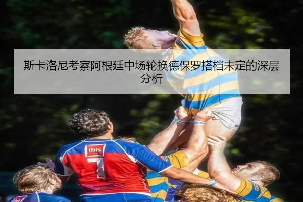 斯卡洛尼考察阿根廷中场轮换德保罗搭档未定的深层分析